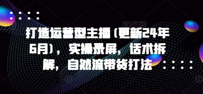 打造运营型主播(更新25年3月)，实操录屏，话术拆解，自然流带货打法-云推网创项目库