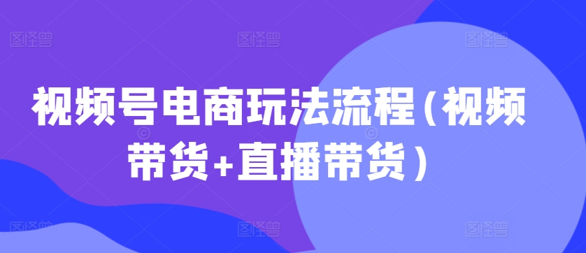 视频号电商玩法流程，视频带货+直播带货【更新2025年1月】-云推网创项目库