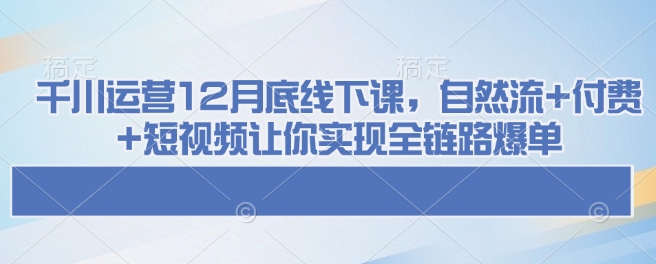 千川运营12月底线下课，自然流+付费+短视频让你实现全链路爆单-云推网创项目库