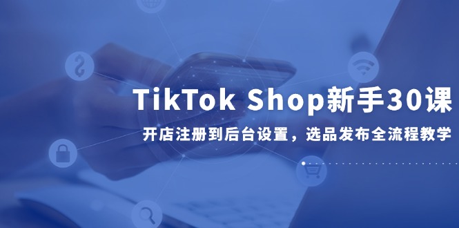 TikTok Shop新手30课，开店注册到后台设置，选品发布全流程教学-云推网创项目库