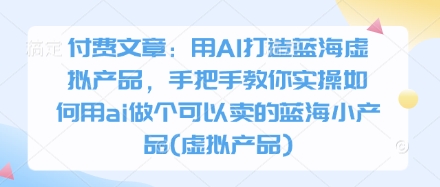 付费文章：用AI打造蓝海虚拟产品，手把手教你实操如何用ai做个可以卖的蓝海小产品(虚拟产品)-云推网创项目库