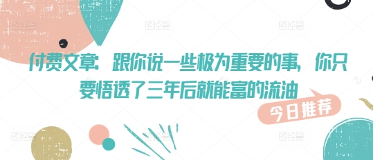 付费文章：跟你说一些极为重要的事，你只要悟透了 三年后 就能富的流油-云推网创项目库