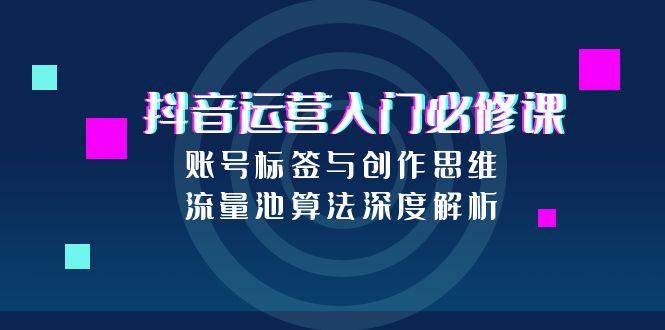 抖音运营入门必修课，账号标签与创作思维，流量池算法深度解析-云推网创项目库
