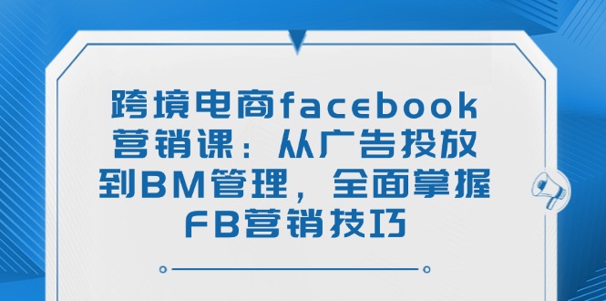 跨境电商facebook营销课：从广告投放到BM管理，全面掌握FB营销技巧-云推网创项目库