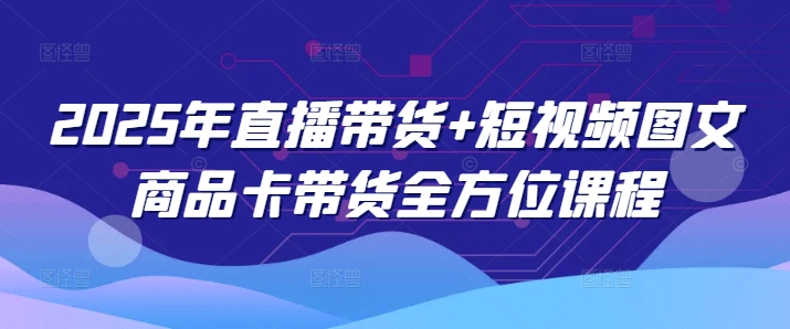 2025年直播带货+短视频图文商品卡带货全方位课程-云推网创项目库