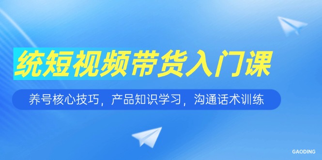 短视频带货入门课，养号核心技巧，产品知识学习，沟通话术训练-云推网创项目库