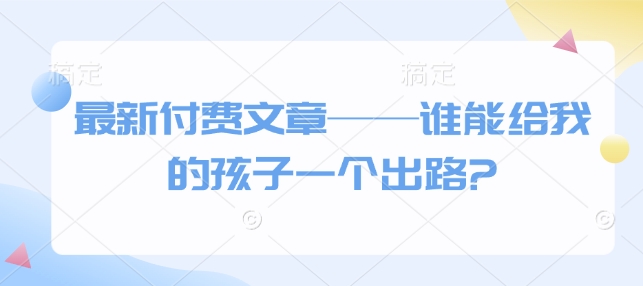 最新付费文章——谁能给我的孩子一个出路?-云推网创项目库