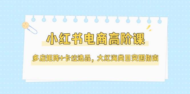 小红书电商高阶课，多店矩阵+卡位选品，大红海类目突围指南(更新5月)-云推网创项目库