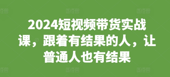 2024短视频带货实战课，跟着有结果的人，让普通人也有结果-云推网创项目库