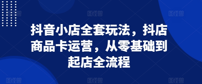 抖音小店全套玩法，抖店商品卡运营，从零基础到起店全流程-云推网创项目库