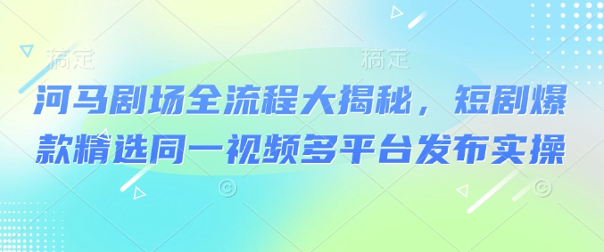 河马剧场全流程大揭秘，短剧爆款精选同一视频多平台发布实操-云推网创项目库