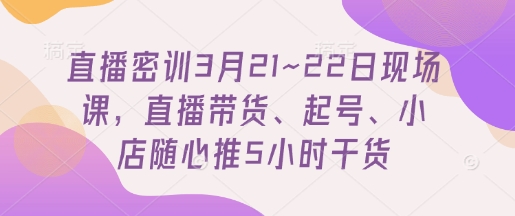 直播密训3月21~22日现场课，​直播带货、起号、小店随心推5小时干货-云推网创项目库