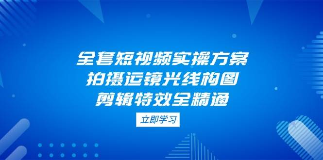 全套短视频实操方案，拍摄运镜光线构图，剪辑特效全精通-云推网创项目库