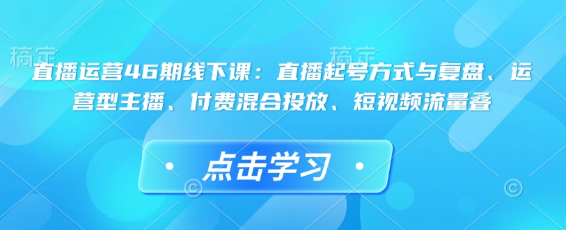 直播运营46期线下课：直播起号方式与复盘、运营型主播、付费混合投放、短视频流量叠-云推网创项目库