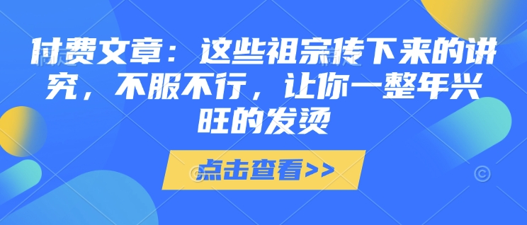 付费文章：这些祖宗传下来的讲究，不服不行，让你一整年兴旺的发烫!(全文收藏)-云推网创项目库