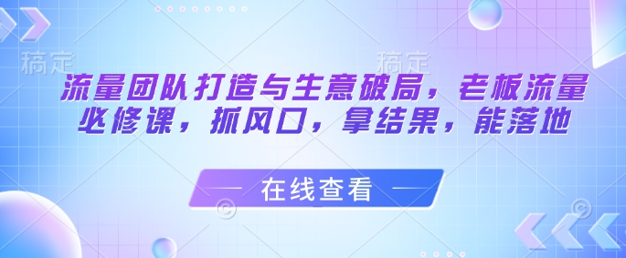 流量团队打造与生意破局，老板流量必修课，抓风口，拿结果，能落地-云推网创项目库