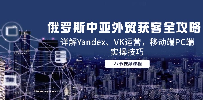 俄罗斯中亚外贸获客全攻略，详解Yandex、VK运营，移动端PC端实操技巧-云推网创项目库