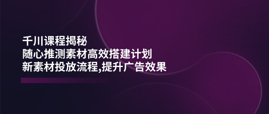 千川课程揭秘：随心推测素材高效搭建计划,新素材投放流程,提升广告效果-云推网创项目库