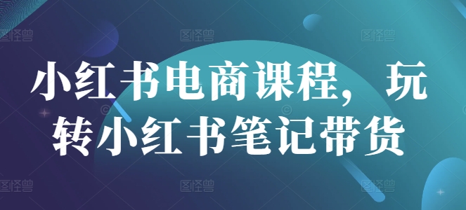 小红书电商课程，玩转小红书笔记带货-云推网创项目库