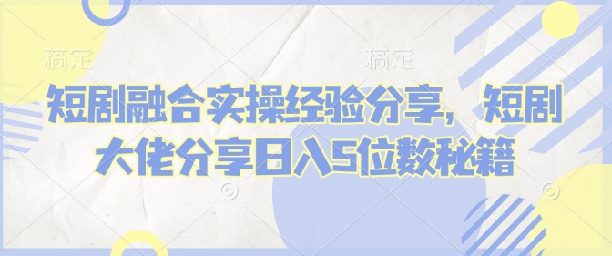 短剧融合实操经验分享，短剧大佬分享日入5位数秘籍-云推网创项目库