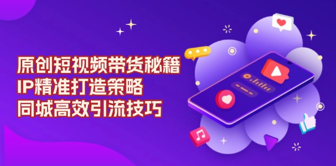 原创 短视频带货秘籍，IP精准打造策略，同城高效引流技巧-云推网创项目库