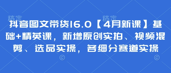 抖音图文带货16.0【4月新课】基础+精英课，新增原创实拍、视频混剪、选品实操，各细分赛道实操-云推网创项目库