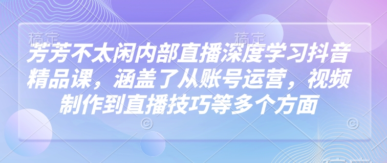 芳芳不太闲内部直播深度学习抖音精品课，涵盖了从账号运营，视频制作到直播技巧等多个方面-云推网创项目库