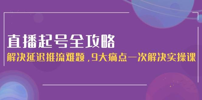直播起号全攻略：解决延迟推流难题，9大痛点一次解决实操课-云推网创项目库