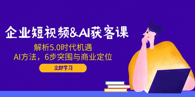 企业短视频&AI获客课：解析5.0时代机遇，AI方法，6步突围与商业定位-云推网创项目库