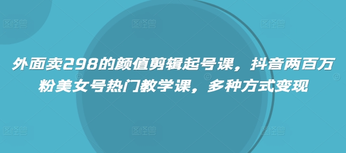 外面卖298的颜值剪辑起号课，抖音两百万粉美女号热门教学课，多种方式变现-云推网创项目库