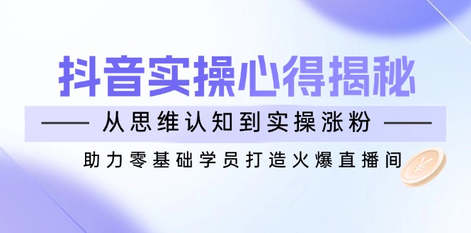 抖音实战心得揭秘，从思维认知到实操涨粉，助力零基础学员打造火爆直播间-云推网创项目库