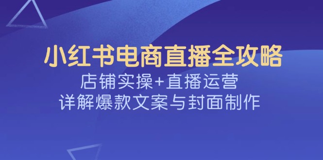 小红书电商直播全攻略，店铺实操+直播运营，详解爆款文案与封面制作-云推网创项目库