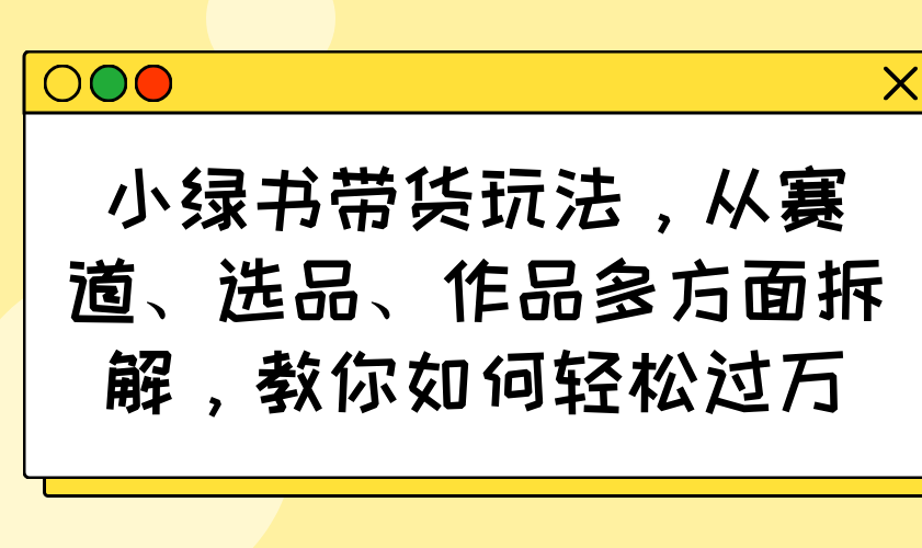 小绿书带货玩法，从赛道、选品、作品多方面拆解，教你如何轻松过万-云推网创项目库