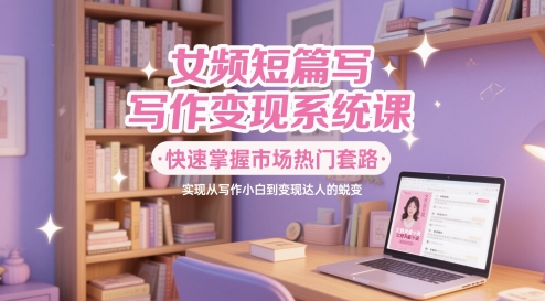 女频短篇写作变现系统课，快速掌握市场热门套路，实现从写作小白到变现达人的蜕变-云推网创项目库