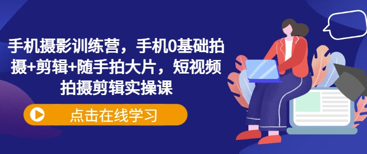 手机摄影训练营，手机0基础拍摄+剪辑+随手拍大片，短视频拍摄剪辑实操课-云推网创项目库