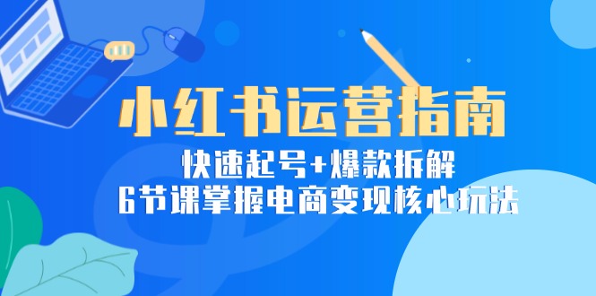 小红书运营指南：快速起号+爆款拆解，6节课掌握电商变现核心玩法-云推网创项目库