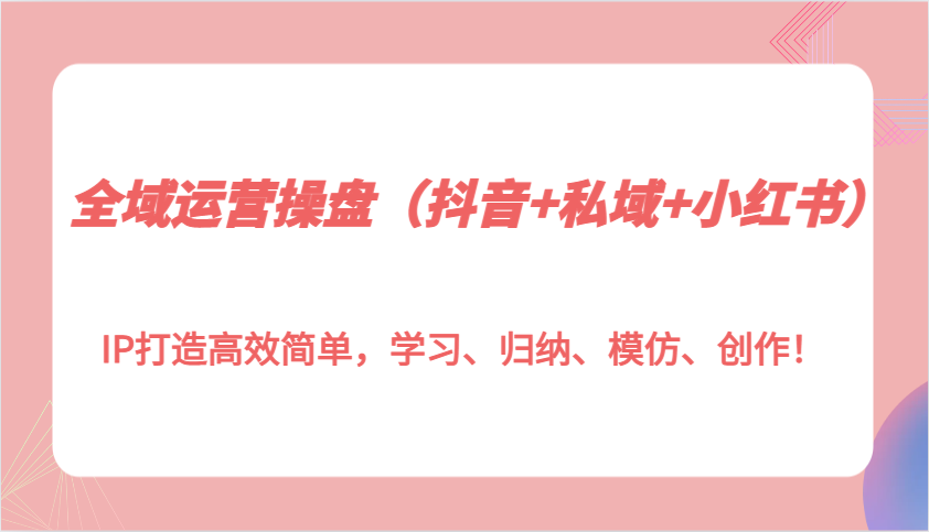 全域运营操盘(抖音+私域+小红书)IP打造高效简单，学习、归纳、模仿、创作！-云推网创项目库