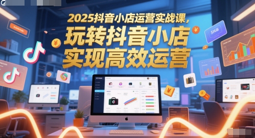 2025抖音小店运营实战课，玩转抖音小店，实现高效运营-云推网创项目库