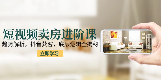 短视频卖房进阶课：趋势解析，抖音获客，底层逻辑全揭秘-云推网创项目库