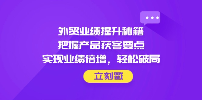 外贸业绩提升秘籍，把握产品获客要点，实现业绩倍增，轻松破局-云推网创项目库