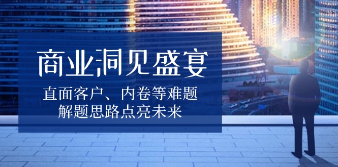 商业洞见盛宴，直面客户、内卷等难题，解题思路点亮未来-云推网创项目库