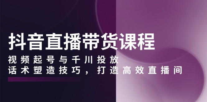 抖音直播带货课程，视频起号与千川投放，话术塑造技巧，打造高效直播间-云推网创项目库