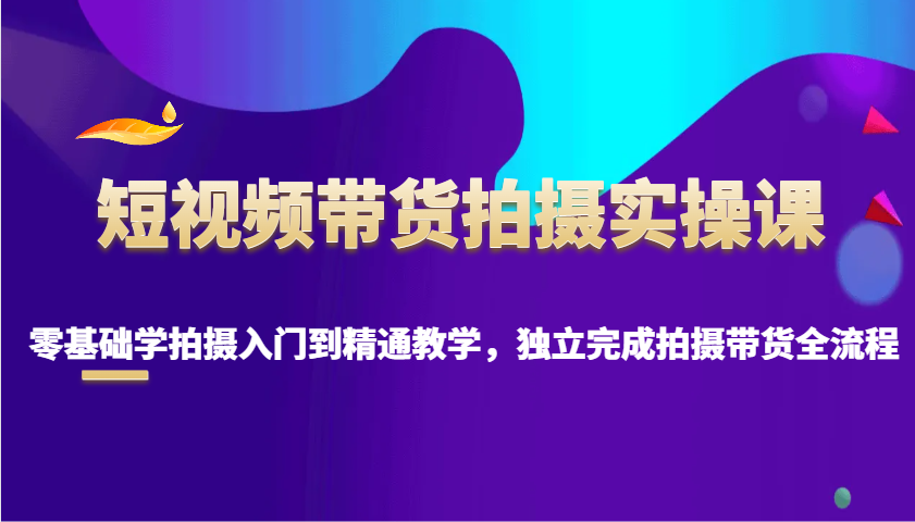 短视频带货拍摄实操课，零基础学拍摄入门到精通教学，独立完成拍摄带货全流程-云推网创项目库