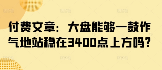 付费文章：大盘能够一鼓作气地站稳在3400点上方吗?-云推网创项目库