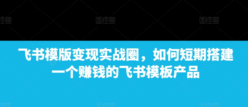 飞书模版变现实战圈，如何短期搭建一个赚钱的飞书模板产品-云推网创项目库